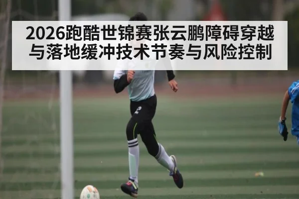 2026跑酷世锦赛张云鹏障碍穿越与落地缓冲技术节奏与风险控制
