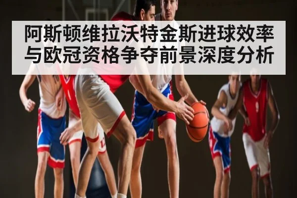 阿斯顿维拉沃特金斯进球效率与欧冠资格争夺前景深度分析